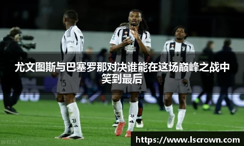 尤文图斯与巴塞罗那对决谁能在这场巅峰之战中笑到最后